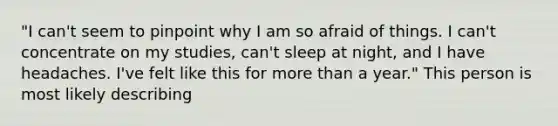 "I can't seem to pinpoint why I am so afraid of things. I can't concentrate on my studies, can't sleep at night, and I have headaches. I've felt like this for more than a year." This person is most likely describing