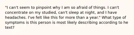 "I can't seem to pinpoint why I am so afraid of things. I can't concentrate on my studied, can't sleep at night, and I have headaches. I've felt like this for more than a year." What type of symptoms is this person is most likely describing according to he text?