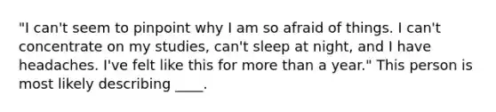 "I can't seem to pinpoint why I am so afraid of things. I can't concentrate on my studies, can't sleep at night, and I have headaches. I've felt like this for more than a year." This person is most likely describing ____.