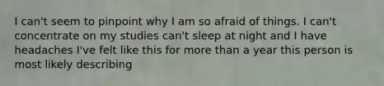 I can't seem to pinpoint why I am so afraid of things. I can't concentrate on my studies can't sleep at night and I have headaches I've felt like this for more than a year this person is most likely describing