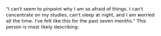 "I can't seem to pinpoint why I am so afraid of things. I can't concentrate on my studies, can't sleep at night, and I am worried all the time. I've felt like this for the past seven months." This person is most likely describing: