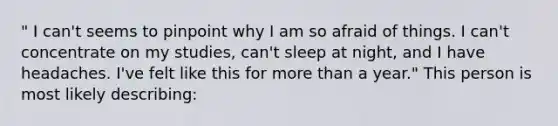 " I can't seems to pinpoint why I am so afraid of things. I can't concentrate on my studies, can't sleep at night, and I have headaches. I've felt like this for more than a year." This person is most likely describing: