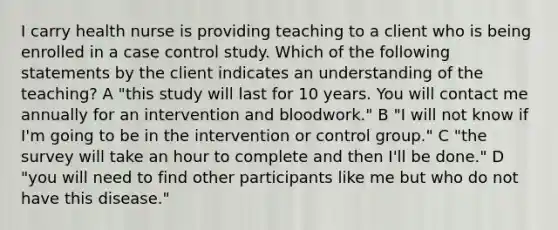 I carry health nurse is providing teaching to a client who is being enrolled in a case control study. Which of the following statements by the client indicates an understanding of the teaching? A "this study will last for 10 years. You will contact me annually for an intervention and bloodwork." B "I will not know if I'm going to be in the intervention or control group." C "the survey will take an hour to complete and then I'll be done." D "you will need to find other participants like me but who do not have this disease."