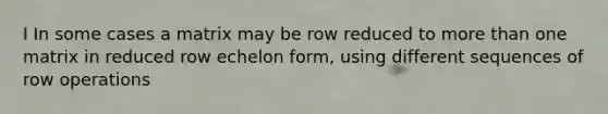 I In some cases a matrix may be row reduced to <a href='https://www.questionai.com/knowledge/keWHlEPx42-more-than' class='anchor-knowledge'>more than</a> one matrix in reduced row echelon form, using different sequences of row operations