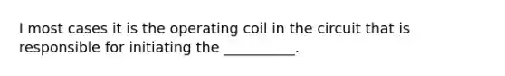 I most cases it is the operating coil in the circuit that is responsible for initiating the __________.