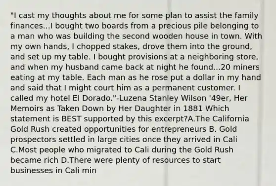 "I cast my thoughts about me for some plan to assist the family finances...I bought two boards from a precious pile belonging to a man who was building the second wooden house in town. With my own hands, I chopped stakes, drove them into the ground, and set up my table. I bought provisions at a neighboring store, and when my husband came back at night he found...20 miners eating at my table. Each man as he rose put a dollar in my hand and said that I might court him as a permanent customer. I called my hotel El Dorado."-Luzena Stanley Wilson '49er, Her Memoirs as Taken Down by Her Daughter in 1881 Which statement is BEST supported by this excerpt?A.The California Gold Rush created opportunities for entrepreneurs B. Gold prospectors settled in large cities once they arrived in Cali C.Most people who migrated to Cali during the Gold Rush became rich D.There were plenty of resources to start businesses in Cali min