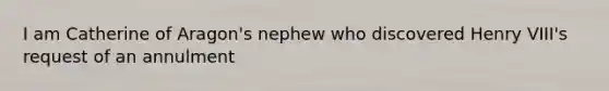 I am Catherine of Aragon's nephew who discovered Henry VIII's request of an annulment