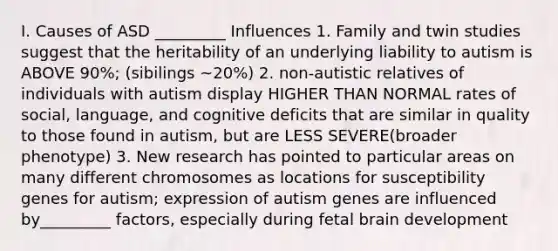 I. Causes of ASD _________ Influences 1. Family and twin studies suggest that the heritability of an underlying liability to autism is ABOVE 90%; (sibilings ~20%) 2. non-autistic relatives of individuals with autism display HIGHER THAN NORMAL rates of social, language, and cognitive deficits that are similar in quality to those found in autism, but are LESS SEVERE(broader phenotype) 3. New research has pointed to particular areas on many different chromosomes as locations for susceptibility genes for autism; expression of autism genes are influenced by_________ factors, especially during fetal brain development