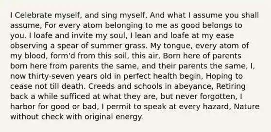 I Celebrate myself, and sing myself, And what I assume you shall assume, For every atom belonging to me as good belongs to you. I loafe and invite my soul, I lean and loafe at my ease observing a spear of summer grass. My tongue, every atom of my blood, form'd from this soil, this air, Born here of parents born here from parents the same, and their parents the same, I, now thirty-seven years old in perfect health begin, Hoping to cease not till death. Creeds and schools in abeyance, Retiring back a while sufficed at what they are, but never forgotten, I harbor for good or bad, I permit to speak at every hazard, Nature without check with original energy.