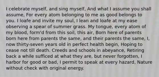 I celebrate myself, and sing myself, And what I assume you shall assume, For every atom belonging to me as good belongs to you. I loafe and invite my soul, I lean and loafe at my ease observing a spear of summer grass. My tongue, every atom of my blood, form'd from this soil, this air, Born here of parents born here from parents the same, and their parents the same, I, now thirty-seven years old in perfect health begin, Hoping to cease not till death. Creeds and schools in abeyance, Retiring back a while sufficed at what they are, but never forgotten, I harbor for good or bad, I permit to speak at every hazard, Nature without check with original energy.