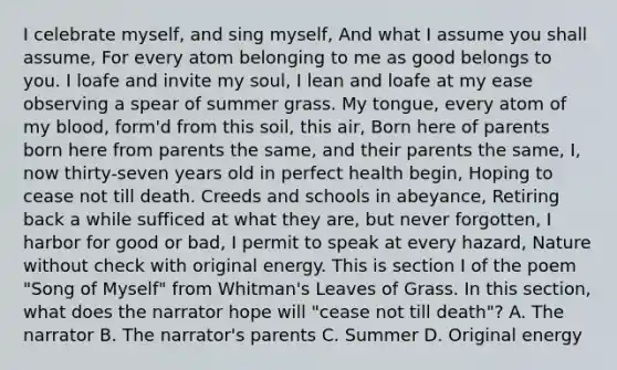 I celebrate myself, and sing myself, And what I assume you shall assume, For every atom belonging to me as good belongs to you. I loafe and invite my soul, I lean and loafe at my ease observing a spear of summer grass. My tongue, every atom of my blood, form'd from this soil, this air, Born here of parents born here from parents the same, and their parents the same, I, now thirty-seven years old in perfect health begin, Hoping to cease not till death. Creeds and schools in abeyance, Retiring back a while sufficed at what they are, but never forgotten, I harbor for good or bad, I permit to speak at every hazard, Nature without check with original energy. This is section I of the poem "Song of Myself" from Whitman's Leaves of Grass. In this section, what does the narrator hope will "cease not till death"? A. The narrator B. The narrator's parents C. Summer D. Original energy