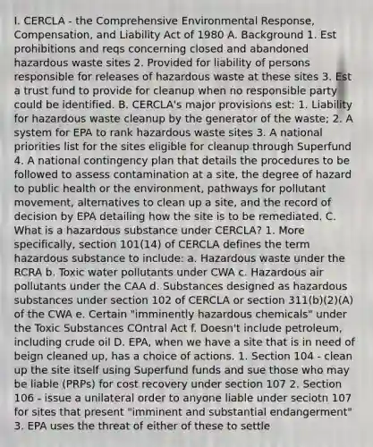 I. CERCLA - the Comprehensive Environmental Response, Compensation, and Liability Act of 1980 A. Background 1. Est prohibitions and reqs concerning closed and abandoned hazardous waste sites 2. Provided for liability of persons responsible for releases of hazardous waste at these sites 3. Est a trust fund to provide for cleanup when no responsible party could be identified. B. CERCLA's major provisions est: 1. Liability for hazardous waste cleanup by the generator of the waste; 2. A system for EPA to rank hazardous waste sites 3. A national priorities list for the sites eligible for cleanup through Superfund 4. A national contingency plan that details the procedures to be followed to assess contamination at a site, the degree of hazard to public health or the environment, pathways for pollutant movement, alternatives to clean up a site, and the record of decision by EPA detailing how the site is to be remediated. C. What is a hazardous substance under CERCLA? 1. More specifically, section 101(14) of CERCLA defines the term hazardous substance to include: a. Hazardous waste under the RCRA b. Toxic water pollutants under CWA c. Hazardous air pollutants under the CAA d. Substances designed as hazardous substances under section 102 of CERCLA or section 311(b)(2)(A) of the CWA e. Certain "imminently hazardous chemicals" under the Toxic Substances COntral Act f. Doesn't include petroleum, including crude oil D. EPA, when we have a site that is in need of beign cleaned up, has a choice of actions. 1. Section 104 - clean up the site itself using Superfund funds and sue those who may be liable (PRPs) for cost recovery under section 107 2. Section 106 - issue a unilateral order to anyone liable under seciotn 107 for sites that present "imminent and substantial endangerment" 3. EPA uses the threat of either of these to settle