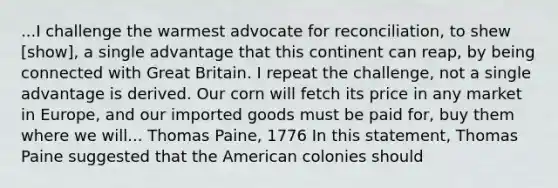 ...I challenge the warmest advocate for reconciliation, to shew [show], a single advantage that this continent can reap, by being connected with Great Britain. I repeat the challenge, not a single advantage is derived. Our corn will fetch its price in any market in Europe, and our imported goods must be paid for, buy them where we will... Thomas Paine, 1776 In this statement, Thomas Paine suggested that the American colonies should