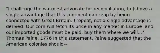 "I challenge the warmest advocate for reconciliation, to (show) a single advantage that this continent can reap by being connected with Great Britain. I repeat, not a single advantage is derived. Our corn will fetch its price in any market in Europe, and our imported goods must be paid, buy them where we will..." Thomas Paine, 1776 In this statement, Paine suggested that the American colonies should--