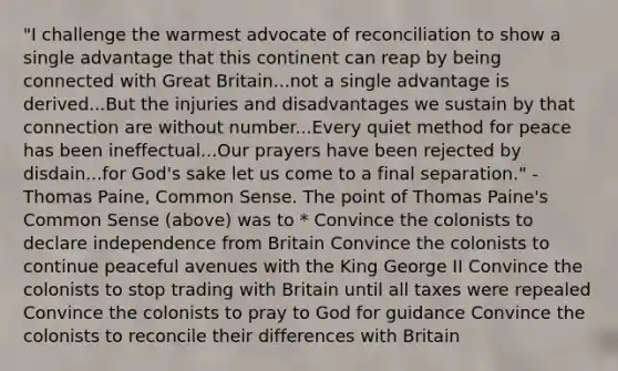 "I challenge the warmest advocate of reconciliation to show a single advantage that this continent can reap by being connected with Great Britain...not a single advantage is derived...But the injuries and disadvantages we sustain by that connection are without number...Every quiet method for peace has been ineffectual...Our prayers have been rejected by disdain...for God's sake let us come to a final separation." - Thomas Paine, Common Sense. The point of Thomas Paine's Common Sense (above) was to * Convince the colonists to declare independence from Britain Convince the colonists to continue peaceful avenues with the King George II Convince the colonists to stop trading with Britain until all taxes were repealed Convince the colonists to pray to God for guidance Convince the colonists to reconcile their differences with Britain