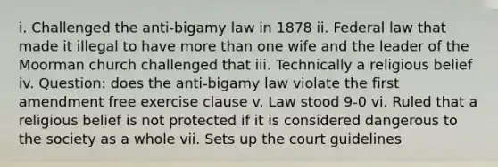 i. Challenged the anti-bigamy law in 1878 ii. Federal law that made it illegal to have more than one wife and the leader of the Moorman church challenged that iii. Technically a religious belief iv. Question: does the anti-bigamy law violate the first amendment free exercise clause v. Law stood 9-0 vi. Ruled that a religious belief is not protected if it is considered dangerous to the society as a whole vii. Sets up the court guidelines