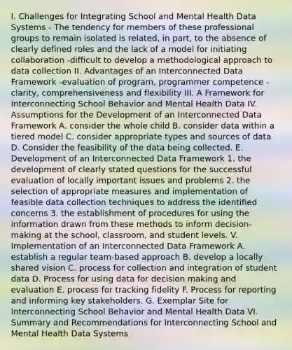 I. Challenges for Integrating School and Mental Health Data Systems - The tendency for members of these professional groups to remain isolated is related, in part, to the absence of clearly defined roles and the lack of a model for initiating collaboration -difficult to develop a methodological approach to data collection II. Advantages of an Interconnected Data Framework -evaluation of program, programmer competence -clarity, comprehensiveness and flexibility III. A Framework for Interconnecting School Behavior and Mental Health Data IV. Assumptions for the Development of an Interconnected Data Framework A. consider the whole child B. consider data within a tiered model C. consider appropriate types and sources of data D. Consider the feasibility of the data being collected. E. Development of an Interconnected Data Framework 1. the development of clearly stated questions for the successful evaluation of locally important issues and problems 2. the selection of appropriate measures and implementation of feasible data collection techniques to address the identified concerns 3. the establishment of procedures for using the information drawn from these methods to inform decision-making at the school, classroom, and student levels. V. Implementation of an Interconnected Data Framework A. establish a regular team-based approach B. develop a locally shared vision C. process for collection and integration of student data D. Process for using data for decision making and evaluation E. process for tracking fidelity F. Process for reporting and informing key stakeholders. G. Exemplar Site for Interconnecting School Behavior and Mental Health Data VI. Summary and Recommendations for Interconnecting School and Mental Health Data Systems