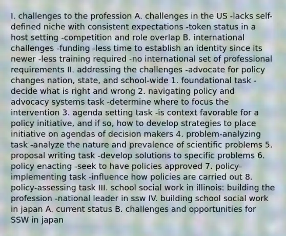 I. challenges to the profession A. challenges in the US -lacks self-defined niche with consistent expectations -token status in a host setting -competition and role overlap B. international challenges -funding -less time to establish an identity since its newer -less training required -no international set of professional requirements II. addressing the challenges -advocate for policy changes nation, state, and school-wide 1. foundational task -decide what is right and wrong 2. navigating policy and advocacy systems task -determine where to focus the intervention 3. agenda setting task -is context favorable for a policy initiative, and if so, how to develop strategies to place initiative on agendas of decision makers 4. problem-analyzing task -analyze the nature and prevalence of scientific problems 5. proposal writing task -develop solutions to specific problems 6. policy enacting -seek to have policies approved 7. policy-implementing task -influence how policies are carried out 8. policy-assessing task III. school social work in illinois: building the profession -national leader in ssw IV. building school social work in japan A. current status B. challenges and opportunities for SSW in japan