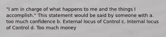 "I am in charge of what happens to me and the things I accomplish." This statement would be said by someone with a. too much confidence b. External locus of Control c. Internal locus of Control d. Too much money