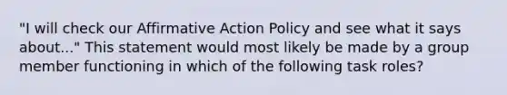 "I will check our Affirmative Action Policy and see what it says about..." This statement would most likely be made by a group member functioning in which of the following task roles?