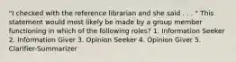 "I checked with the reference librarian and she said . . . " This statement would most likely be made by a group member functioning in which of the following roles? 1. Information Seeker 2. Information Giver 3. Opinion Seeker 4. Opinion Giver 5. Clarifier-Summarizer