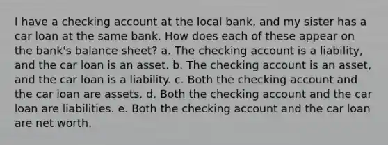 I have a checking account at the local bank, and my sister has a car loan at the same bank. How does each of these appear on the bank's balance sheet? a. The checking account is a liability, and the car loan is an asset. b. The checking account is an asset, and the car loan is a liability. c. Both the checking account and the car loan are assets. d. Both the checking account and the car loan are liabilities. e. Both the checking account and the car loan are net worth.