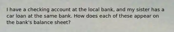 I have a checking account at the local bank, and my sister has a car loan at the same bank. How does each of these appear on the bank's balance sheet?