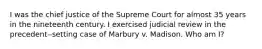 I was the chief justice of the Supreme Court for almost 35 years in the nineteenth century. I exercised judicial review in the precedent‒setting case of Marbury v. Madison. Who am I?