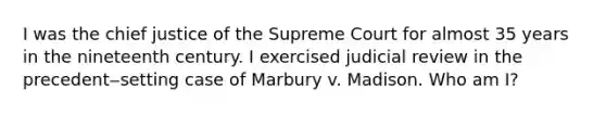 I was the chief justice of the Supreme Court for almost 35 years in the nineteenth century. I exercised judicial review in the precedent‒setting case of Marbury v. Madison. Who am I?