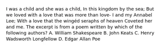 I was a child and she was a child, In this kingdom by the sea; But we loved with a love that was more than love- I and my Annabel Lee; With a love that the wingéd seraphs of heaven Coveted her and me. The excerpt is from a poem written by which of the following authors? A. William Shakespeare B. John Keats C. Henry Wadsworth Longfellow D. Edgar Allan Poe