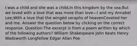 I was a child and she was a child,In this kingdom by the sea;But we loved with a love that was more than love—I and my Annabel Lee;With a love that the wingéd seraphs of heavenCoveted her and me. Answer the question below by clicking on the correct response. Question:The excerpt is from a poem written by which of the following authors? William Shakespeare John Keats Henry Wadsworth Longfellow Edgar Allan Poe