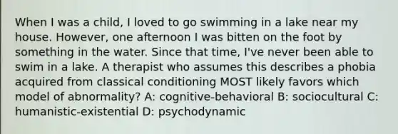 When I was a child, I loved to go swimming in a lake near my house. However, one afternoon I was bitten on the foot by something in the water. Since that time, I've never been able to swim in a lake. A therapist who assumes this describes a phobia acquired from classical conditioning MOST likely favors which model of abnormality? A: cognitive-behavioral B: sociocultural C: humanistic-existential D: psychodynamic