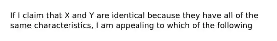 If I claim that X and Y are identical because they have all of the same characteristics, I am appealing to which of the following