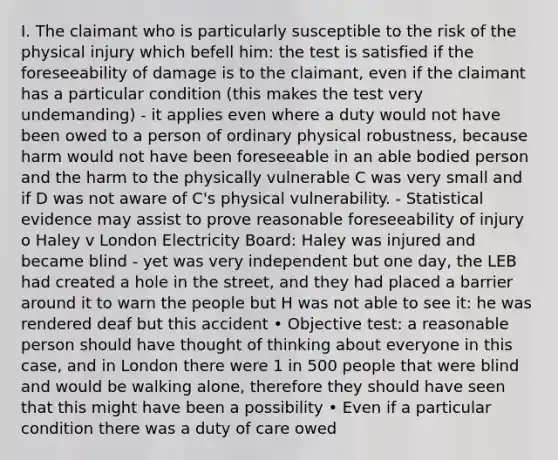 I. The claimant who is particularly susceptible to the risk of the physical injury which befell him: the test is satisfied if the foreseeability of damage is to the claimant, even if the claimant has a particular condition (this makes the test very undemanding) - it applies even where a duty would not have been owed to a person of ordinary physical robustness, because harm would not have been foreseeable in an able bodied person and the harm to the physically vulnerable C was very small and if D was not aware of C's physical vulnerability. - Statistical evidence may assist to prove reasonable foreseeability of injury o Haley v London Electricity Board: Haley was injured and became blind - yet was very independent but one day, the LEB had created a hole in the street, and they had placed a barrier around it to warn the people but H was not able to see it: he was rendered deaf but this accident • Objective test: a reasonable person should have thought of thinking about everyone in this case, and in London there were 1 in 500 people that were blind and would be walking alone, therefore they should have seen that this might have been a possibility • Even if a particular condition there was a duty of care owed