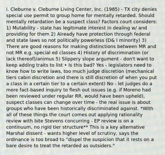 i. Cleburne v. Cleburne Living Center, Inc. (1985) - TX city denies special use permit to group home for mentally retarded. Should mentally retardation be a suspect class? Factors court considers: 1) Mutability - state has legitimate interest in dealing w/ and providing for them 2) Already have protection through federal and state laws so not politically powerless (D& I minority) 3) There are good reasons for making distinctions between MR and not MR e.g. special ed classes 4) History of discrimination (or lack thereof)/animus 5) Slippery slope argument - don't want to keep adding traits to list • Is this bad? Yes - legislators need to know how to write laws, too much judge discretion (mechanical tiers cabin discretion and there is still discretion of when you put a class in a certain tier to a certain extent) No - let judges do a more fact-based inquiry to flesh out issues (e.g. if Moreno had been reviewed under regular RR, would have been upheld), suspect classes can change over time - the real issue is about groups who have been historically discriminated against. *With all of these things the court comes out applying rationality review with bite Stevens concurring - EP review is on a continuum, no rigid tier structure** This is a key alternative Marshal dissent - wants higher level of scrutiny, says the ordinance is too broad to "dispel the suspicion that it rests on a bare desire to treat the retarded as outsiders."