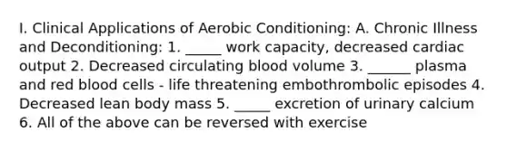 I. Clinical Applications of Aerobic Conditioning: A. Chronic Illness and Deconditioning: 1. _____ work capacity, decreased cardiac output 2. Decreased circulating blood volume 3. ______ plasma and red blood cells - life threatening embothrombolic episodes 4. Decreased lean body mass 5. _____ excretion of urinary calcium 6. All of the above can be reversed with exercise