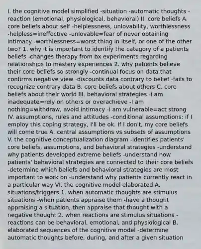 I. the cognitive model simplified -situation -automatic thoughts -reaction (emotional, physiological, behavioral) II. core beliefs A. core beliefs about self -helplessness, unlovability, worthlessness -helpless=ineffective -unlovable=fear of never obtaining intimacy -worthlessness=worst thing in itself, or one of the other two? 1. why it is important to identify the category of a patients beliefs -changes therapy from bx experiments regarding relationships to mastery experiences 2. why patients believe their core beliefs so strongly -continual focus on data that confirms negative view -discounts data contrary to belief -fails to recognize contrary data B. core beliefs about others C. core beliefs about their world III. behavioral strategies -i am inadequate=rely on others or overachieve -I am nothing=withdraw, avoid intimacy -i am vulnerable=act strong IV. assumptions, rules and attitudes -conditional assumptions: if I employ this coping strategy, I'll be ok. If I don't, my core beliefs will come true A. central assumptions vs subsets of assumptions V. the cognitive conceptualization diagram -identifies patients' core beliefs, assumptions, and behavioral strategies -understand why patients developed extreme beliefs -understand how patients' behavioral strategies are connected to their core beliefs -determine which beliefs and behavioral strategies are most important to work on -understand why patients currently react in a particular way VI. the cognitive model elaborated A. situations/triggers 1. when automatic thoughts are stimulus situations -when patients appraise them -have a thought appraising a situation, then appraise that thought with a negative thought 2. when reactions are stimulus situations -reactions can be behavioral, emotional, and physiological B. elaborated sequences of the cognitive model -determine automatic thoughts before, during, and after a given situation