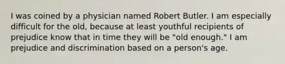 I was coined by a physician named Robert Butler. I am especially difficult for the old, because at least youthful recipients of prejudice know that in time they will be "old enough." I am prejudice and discrimination based on a person's age.