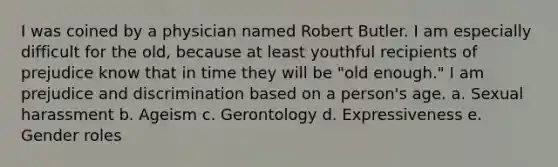 I was coined by a physician named Robert Butler. I am especially difficult for the old, because at least youthful recipients of prejudice know that in time they will be "old enough." I am prejudice and discrimination based on a person's age. a. Sexual harassment b. Ageism c. Gerontology d. Expressiveness e. Gender roles