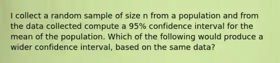 I collect a random sample of size n from a population and from the data collected compute a 95% confidence interval for the mean of the population. Which of the following would produce a wider confidence interval, based on the same data?