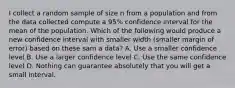 I collect a random sample of size n from a population and from the data collected compute a 95% confidence interval for the mean of the population. Which of the following would produce a new confidence interval with smaller width (smaller margin of error) based on these sam a data? A. Use a smaller confidence level B. Use a larger confidence level C. Use the same confidence level D. Nothing can guarantee absolutely that you will get a small interval.