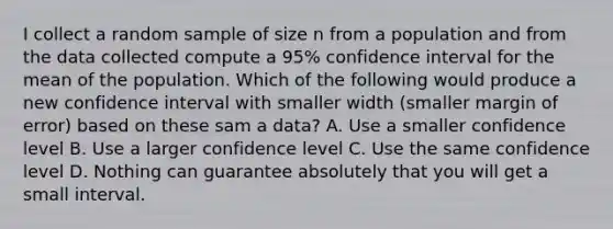 I collect a random sample of size n from a population and from the data collected compute a 95% confidence interval for the mean of the population. Which of the following would produce a new confidence interval with smaller width (smaller margin of error) based on these sam a data? A. Use a smaller confidence level B. Use a larger confidence level C. Use the same confidence level D. Nothing can guarantee absolutely that you will get a small interval.