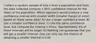 I collect a random sample of size n from a population and from the data collected compute a 95% confidence interval for the mean of the population. Which approach would produce a new confidence interval with smaller width (smaller margin of error) based on these same data? A) Use a larger confidence level. B) Use a smaller confidence level. C) Use the same confidence level, but compute the interval n times. Approximately 5% of these intervals will be larger. D) Nothing can guarantee that you will get a smaller interval. One can only say the chance of obtaining a smaller interval is 0.05