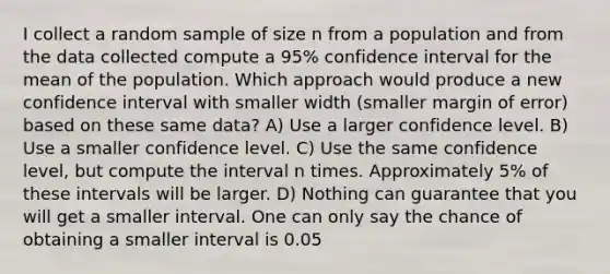 I collect a random sample of size n from a population and from the data collected compute a 95% confidence interval for the mean of the population. Which approach would produce a new confidence interval with smaller width (smaller margin of error) based on these same data? A) Use a larger confidence level. B) Use a smaller confidence level. C) Use the same confidence level, but compute the interval n times. Approximately 5% of these intervals will be larger. D) Nothing can guarantee that you will get a smaller interval. One can only say the chance of obtaining a smaller interval is 0.05