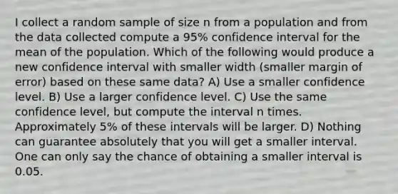 I collect a random sample of size n from a population and from the data collected compute a 95% confidence interval for the mean of the population. Which of the following would produce a new confidence interval with smaller width (smaller margin of error) based on these same data? A) Use a smaller confidence level. B) Use a larger confidence level. C) Use the same confidence level, but compute the interval n times. Approximately 5% of these intervals will be larger. D) Nothing can guarantee absolutely that you will get a smaller interval. One can only say the chance of obtaining a smaller interval is 0.05.