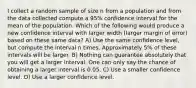 I collect a random sample of size n from a population and from the data collected compute a 95% confidence interval for the mean of the population. Which of the following would produce a new confidence interval with larger width (larger margin of error) based on these same data? A) Use the same confidence level, but compute the interval n times. Approximately 5% of these intervals will be larger. B) Nothing can guarantee absolutely that you will get a larger interval. One can only say the chance of obtaining a larger interval is 0.05. C) Use a smaller confidence level. D) Use a larger confidence level.