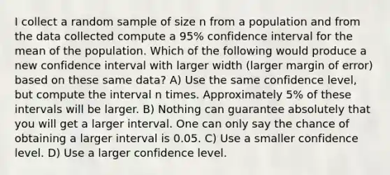 I collect a random sample of size n from a population and from the data collected compute a 95% confidence interval for the mean of the population. Which of the following would produce a new confidence interval with larger width (larger margin of error) based on these same data? A) Use the same confidence level, but compute the interval n times. Approximately 5% of these intervals will be larger. B) Nothing can guarantee absolutely that you will get a larger interval. One can only say the chance of obtaining a larger interval is 0.05. C) Use a smaller confidence level. D) Use a larger confidence level.