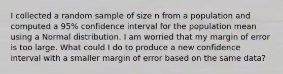 I collected a random sample of size n from a population and computed a 95% confidence interval for the population mean using a Normal distribution. I am worried that my margin of error is too large. What could I do to produce a new confidence interval with a smaller margin of error based on the same data?