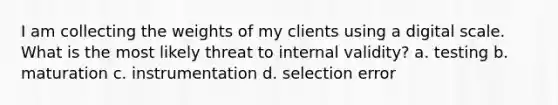 I am collecting the weights of my clients using a digital scale. What is the most likely threat to internal validity? a. testing b. maturation c. instrumentation d. selection error