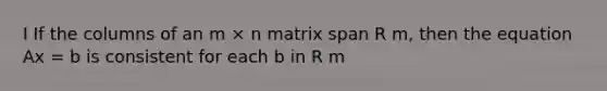 I If the columns of an m × n matrix span R m, then the equation Ax = b is consistent for each b in R m